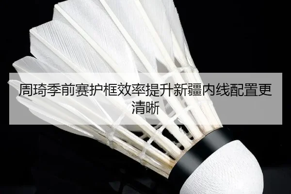 周琦季前赛护框效率提升新疆内线配置更清晰
