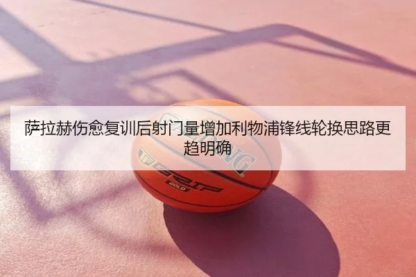 萨拉赫伤愈复训后射门量增加利物浦锋线轮换思路更趋明确